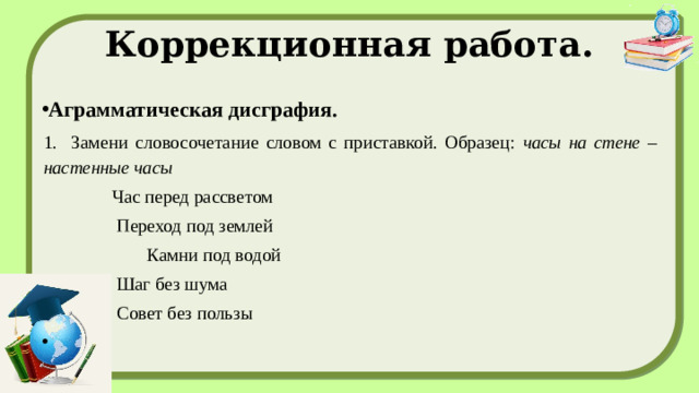 Коррекционная работа. Аграмматическая дисграфия. 1. Замени словосочетание словом с приставкой. Образец: часы на стене – настенные часы  Час перед рассветом  Переход под землей  Камни под водой  Шаг без шума  Совет без пользы