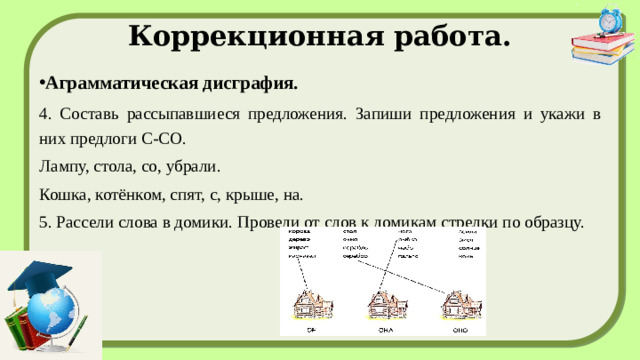 Коррекционная работа. Аграмматическая дисграфия. 4. Составь рассыпавшиеся предложения. Запиши предложения и укажи в них предлоги С-СО. Лампу, стола, со, убрали. Кошка, котёнком, спят, с, крыше, на. 5. Рассели слова в домики. Проведи от слов к домикам стрелки по образцу.    