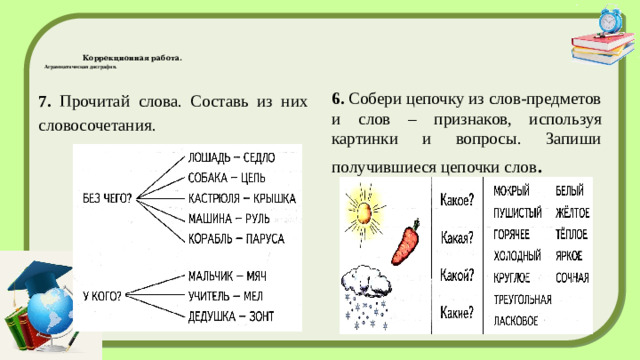 Коррекционная работа.  Аграмматическая дисграфия.   7. Прочитай слова. Составь из них словосочетания. 6. Собери цепочку из слов-предметов и слов – признаков, используя картинки и вопросы. Запиши получившиеся цепочки слов .