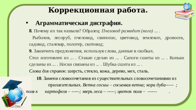 Коррекционная работа. Аграмматическая дисграфия. 8 . Почему их так назвали? Образец: Пчеловод разводит (кого) ... .  Рыболов, лесоруб, пчеловод, свинопас, цветовод, землекоп, дровосек, садовод, сталевар, полотер, скотовод; 9 . Закончить предложения, используя слова, данные в скобках. Стол изготовлен из ... . Стакан сделан из ... . Сапоги сшиты из ... . Коньки сделаны из ... . Носки связаны из ... . Шубка сшита из ... . Слова для справок : шерсть, стекло, кожа, дерево, мех, сталь.  10 . Замени словосочетания из существительных словосочетаниями из прилагательных.  Ветка сосны – сосновая ветка; кора дуба----- ; поля к картофеля – -----; зверь леса – -----; цветок поля – ------ .