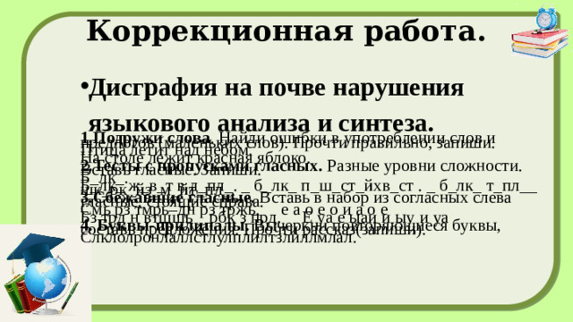 Коррекционная работа. Дисграфия на почве нарушения языкового анализа и синтеза. 1.Подружи слова . Найди ошибки в употреблении слов и предлогов (маленьких слов). Прочти правильно, запиши. Птица летит над небом. На столе лежит красная яблоко. 2.Тесты с пропусками гласных.  Разные уровни сложности. Вставь гласные. Запиши. Б_лк_. Б_лк_ ж_в_т в д_пл_. _ б_лк_ п_ш_ст_йхв_ст . _ б_лк_ т_пл__ шк_рк_йз_м_йт_пл_. 3.Сбежавшие гласные.  Вставь в набор из согласных слева гласные, стоящие справа. Смь рз тмрь–дн рз тржь. е а о е о и а о е Бз трд н втщшь _ pбк з прд. Е уа е ыаи и ыу и уа 4. Буквы-прилипалы.  Вычеркни повторяющиеся буквы, составь предложения. Прочти рассказ(запиши). Слклолронлаллстлулплилтзлиллмлал.  