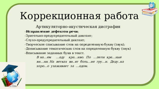 Коррекционная работа Артикуляторно-акустическая дисграфия - Исправление дефектов речи ; -Зрительно-предупредительный диктант; -Слухо-предупредительный диктант; -Творческое списывание слов на определенную букву (звук); -Дописывание тематических слов на определенную букву (звук) -Вписывание заданных букв в текст.  В на…ем …аду кра…иво. По …пели кра…ные  ви…ни. На ветках ви..ят боль…ие гру…и. Деду..ка  хоро…о ухаживает за …адом. Исправление дефектов речи Зрительно-предупредительный диктант Слухо- предупредительный диктант Творческое списывание слов на определенную букву (звук) Дописывание тематических слов на определенную букву (звук) Вписывание заданных букв в тексте