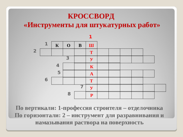 КРОССВОРД  «Инструменты для штукатурных работ» 1 1 К О В Ш 2 Т 3 У 4 К 5 А 6 Т 7 У 8 Р По вертикали: 1-профессия строителя – отделочника По горизонтали: 2 – инструмент для разравнивания и намазывания раствора на поверхность