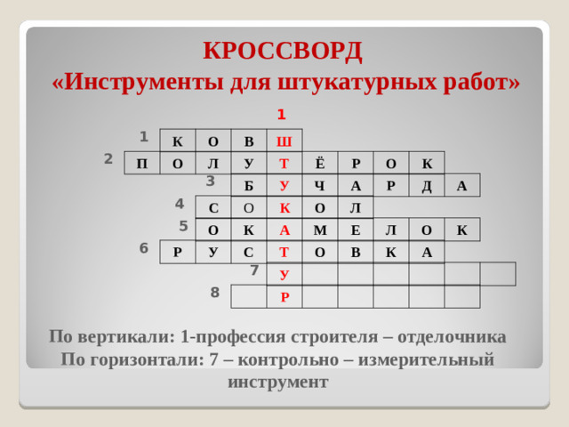 КРОССВОРД  «Инструменты для штукатурных работ» 1 1 К О В Ш 2 П О Л У Т Ё Р О К 3 Б У Ч А Р Д А 4 С О К О Л 5 О К А М Е Л О К 6 Р У С Т О В К А 7 У 8 Р По вертикали: 1-профессия строителя – отделочника По горизонтали: 7 – контрольно – измерительный инструмент