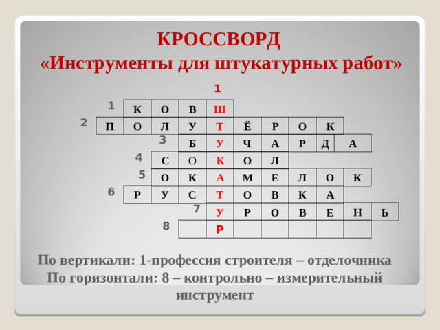 КРОССВОРД  «Инструменты для штукатурных работ» 1 1 К О В Ш 2 П О Л У Т Ё Р О К 3 Б У Ч А Р Д А 4 С О К О Л 5 О К А М Е Л О К 6 Р У С Т О В К А 7 У Р О В Е Н Ь 8 Р По вертикали: 1-профессия строителя – отделочника По горизонтали: 8 – контрольно – измерительный инструмент