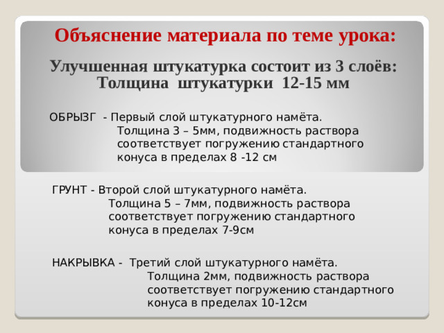 Объяснение материала по теме урока: Улучшенная штукатурка состоит из 3 слоёв: Толщина штукатурки 12-15 мм ОБРЫЗГ - Первый слой штукатурного намёта.  Толщина 3 – 5мм, подвижность раствора  соответствует погружению стандартного  конуса в пределах 8 -12 см ГРУНТ - Второй слой штукатурного намёта.  Толщина 5 – 7мм, подвижность раствора  соответствует погружению стандартного  конуса в пределах 7-9см НАКРЫВКА - Третий слой штукатурного намёта.  Толщина 2мм, подвижность раствора  соответствует погружению стандартного  конуса в пределах 10-12см