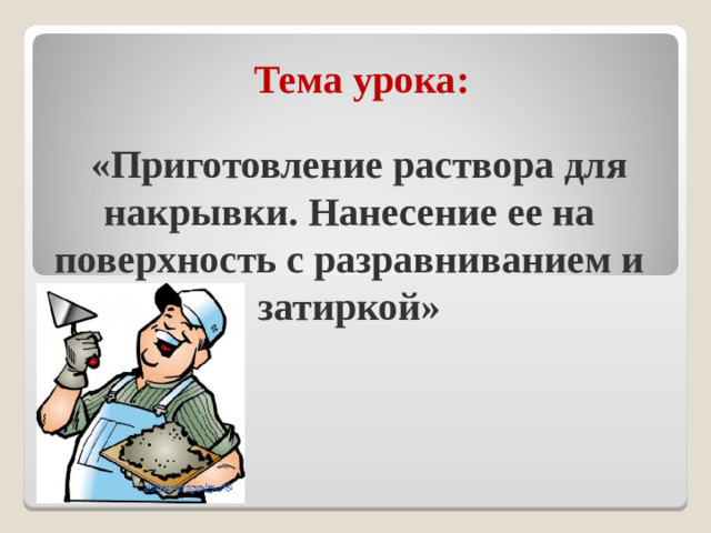 Тема урока:  «Приготовление раствора для накрывки. Нанесение ее на поверхность с разравниванием и затиркой»