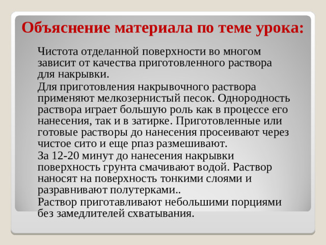 Объяснение материала по теме урока: Чистота отделанной поверхности во многом зависит от качества приготовленного раствора для накрывки. Для приготовления накрывочного раствора применяют мелкозернистый песок. Однородность раствора играет большую роль как в процессе его нанесения, так и в затирке. Приготовленные или готовые растворы до нанесения просеивают через чистое сито и еще рпаз размешивают. За 12-20 минут до нанесения накрывки поверхность грунта смачивают водой. Раствор наносят на поверхность тонкими слоями и разравнивают полутерками.. Раствор приготавливают небольшими порциями без замедлителей схватывания.