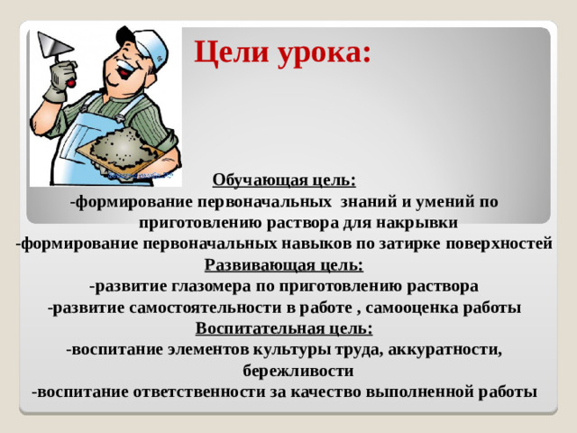 Цели урока: Обучающая цель: -формирование первоначальных знаний и умений по приготовлению раствора для накрывки -формирование первоначальных навыков по затирке поверхностей Развивающая цель: -развитие глазомера по приготовлению раствора -развитие самостоятельности в работе , самооценка работы Воспитательная цель: -воспитание элементов культуры труда, аккуратности, бережливости -воспитание ответственности за качество выполненной работы