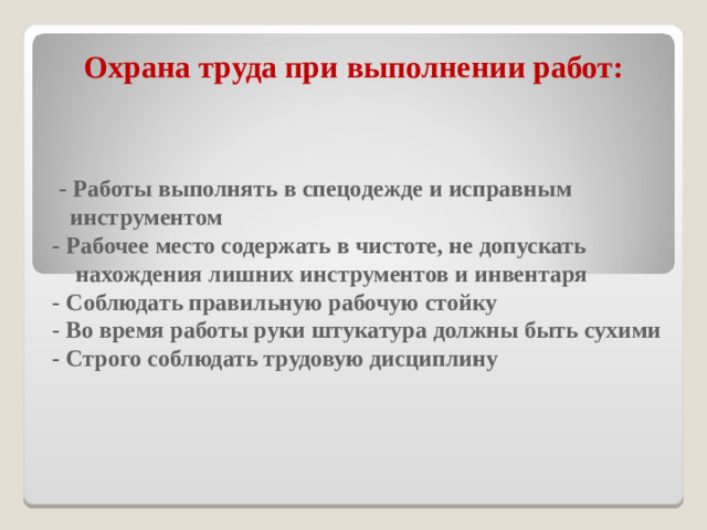 Охрана труда при выполнении работ:   - Работы выполнять в спецодежде и исправным  инструментом    - Рабочее место содержать в чистоте, не допускать  нахождения лишних инструментов и инвентаря  - Соблюдать правильную рабочую стойку  - Во время работы руки штукатура должны быть сухими  - Строго соблюдать трудовую дисциплину