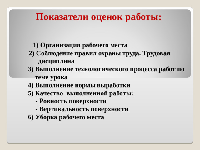 Показатели оценок работы:  1) Организация рабочего места  2) Соблюдение правил охраны труда. Трудовая  дисциплина  3) Выполнение технологического процесса работ по  теме урока  4) Выполнение нормы выработки  5) Качество выполненной работы:   - Ровность поверхности   - Вертикальность поверхности  6) Уборка рабочего места