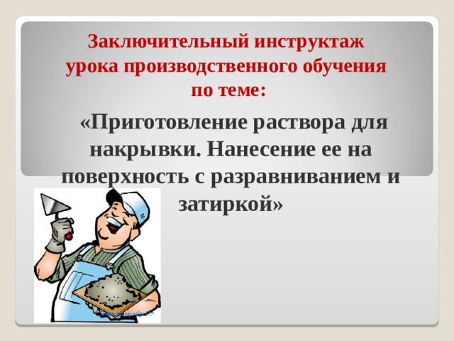 Заключительный инструктаж  урока производственного обучения  по теме :  «Приготовление раствора для накрывки. Нанесение ее на поверхность с разравниванием и затиркой»