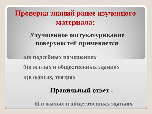 Проверка знаний ранее изученного материала : Улучшенное оштукатуривание поверхностей применяется  а)в подсобных помещениях  б)в жилых и общественных зданиях  в)в офисах, театрах  Правильный ответ :  б) в жилых и общественных зданиях