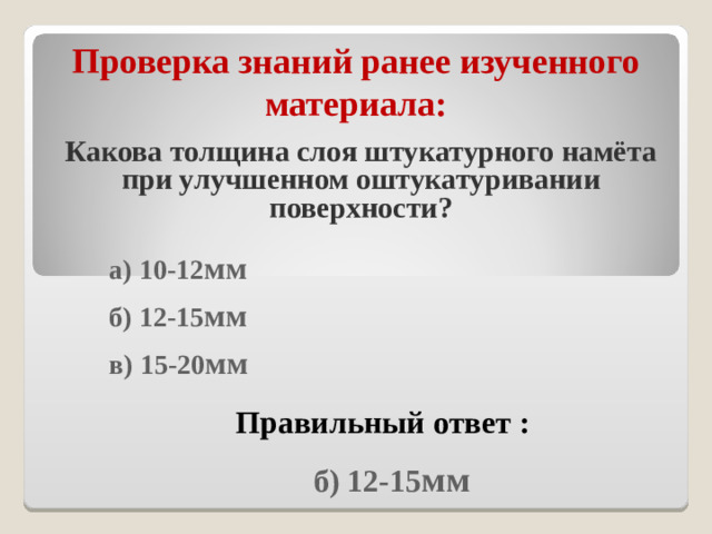 Проверка знаний ранее изученного материала : Какова толщина слоя штукатурного намёта при улучшенном оштукатуривании поверхности?  а) 10-12 мм  б) 12-15 мм  в) 15-20 мм  Правильный ответ :  б) 12-15 мм