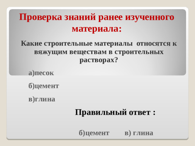 Проверка знаний ранее изученного материала : Какие строительные материалы относятся к вяжущим веществам в строительных растворах?  а)песок  б)цемент  в)глина   Правильный ответ :  б)цемент в) глина