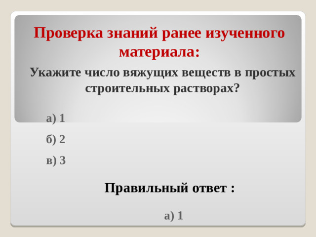 Проверка знаний ранее изученного материала : Укажите число вяжущих веществ в простых строительных растворах?  а) 1  б) 2  в) 3  Правильный ответ :  а) 1