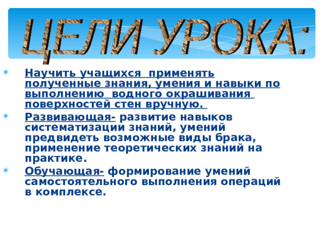 Научить учащихся применять полученные знания, умения и навыки по выполнению водного окрашивания поверхностей стен вручную. Развивающая- развитие навыков систематизации знаний, умений предвидеть возможные виды брака, применение теоретических знаний на практике. Обучающая-