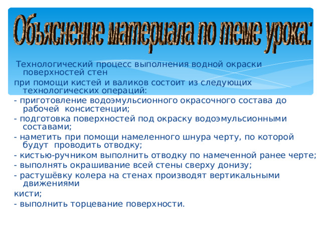 Технологический процесс выполнения водной окраски поверхностей стен при помощи кистей и валиков состоит из следующих технологических операций: - приготовление водоэмульсионного окрасочного состава до рабочей консистенции; - подготовка поверхностей под окраску водоэмульсионными составами; - наметить при помощи намеленного шнура черту, по которой будут проводить отводку; - кистью-ручником выполнить отводку по намеченной ранее черте; - выполнять окрашивание всей стены сверху донизу; - растушёвку колера на стенах производят вертикальными движениями кисти; - выполнить торцевание поверхности.