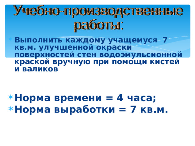 Выполнить каждому учащемуся 7 кв.м. улучшенной окраски поверхностей стен водоэмульсионной краской вручную при помощи кистей и валиков   Норма времени = 4 часа; Норма выработки = 7 кв.м.