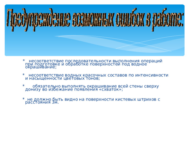 * несоответствие последовательности выполнения операций при подготовке и обработке поверхностей под водное окрашивание;  * несоответствие водных красочных составов по интенсивности и насыщенности цветовых тонов;  * обязательно выполнять окрашивание всей стены сверху донизу во избежание появления «схваток»;  * не должно быть видно на поверхности кистевых штрихов с расстояния 3м.