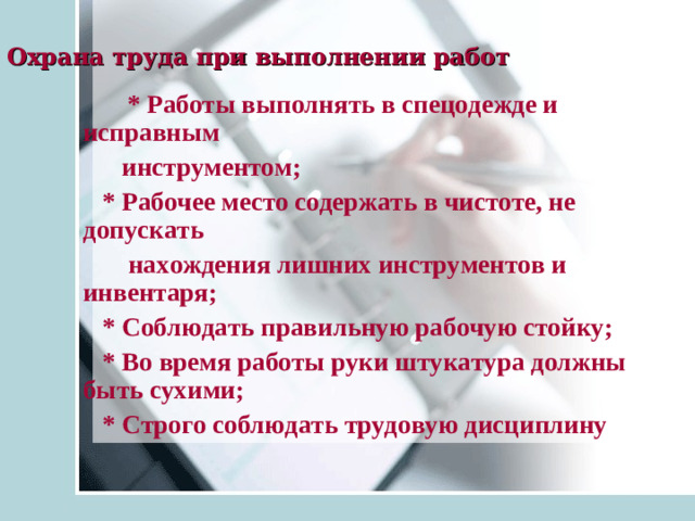 Охрана труда при выполнении работ   * Работы выполнять в спецодежде и исправным  инструментом ;    * Рабочее место содержать в чистоте, не допускать  нахождения лишних инструментов и инвентаря ;  * Соблюдать правильную рабочую стойку ;  * Во время работы руки штукатура должны быть сухими ;  * Строго соблюдать трудовую дисциплину