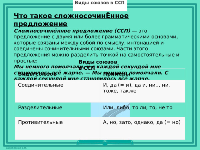 Виды союзов в ССП Что такое сложносочинЁнное предложение Сложносочинённое предложение (ССП) — это предложение с двумя или более грамматическими основами, которые связаны между собой по смыслу, интонацией и соединены сочинительными союзами. Части этого предложения можно разделить точкой на самостоятельные и простые: Мы немного помолчали, и с каждой секундой мне становилось всё жарче. — Мы немного помолчали. С каждой секундой мне становилось всё жарче.    Виды союзов в ССП Виды союзов Соединительные Примеры Разделительные И, да (= и), да и, ни… ни, тоже, также Или, либо, то ли, то, не то Противительные А, но, зато, однако, да (= но)