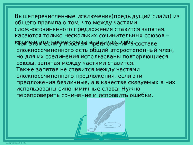 Вышеперечисленные исключения(предыдущий слайд) из общего правила о том, что между частями сложносочиненного предложения ставится запятая, касаются только нескольких сочинительных союзов – кроме и это также союзы а, да. или, либо . При этом если у простых предложений в составе сложносочиненного есть общий второстепенный член, но для их соединения использованы повторяющиеся союзы, запятая между частями ставится. Также запятая не ставится между частями сложносочиненного предложения, если эти предложения безличные, а в качестве сказуемых в них использованы синонимичные слова: Нужно перепроверить сочинение и исправить ошибки.