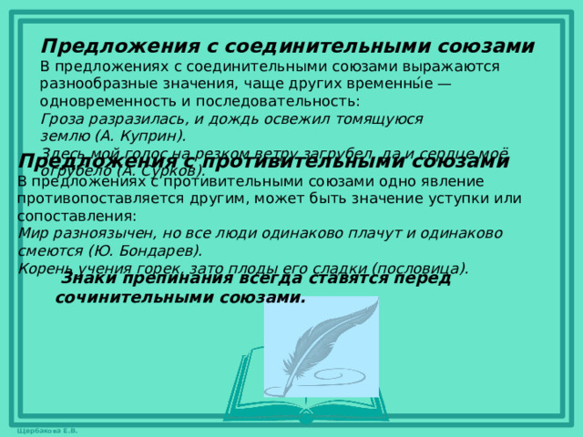 Предложения с соединительными союзами В предложениях с соединительными союзами выражаются разнообразные значения, чаще других временны́е — одновременность и последовательность: Гроза разразилась, и дождь освежил томящуюся землю (А. Куприн). Здесь мой голос на резком ветру загрубел, да и сердце моё огрубело (А. Сурков). Предложения с противительными союзами В предложениях с противительными союзами одно явление противопоставляется другим, может быть значение уступки или сопоставления: Мир разноязычен, но все люди одинаково плачут и одинаково смеются (Ю. Бондарев). Корень учения горек, зато плоды его сладки (пословица).   Знаки препинания всегда ставятся перед сочинительными союзами.