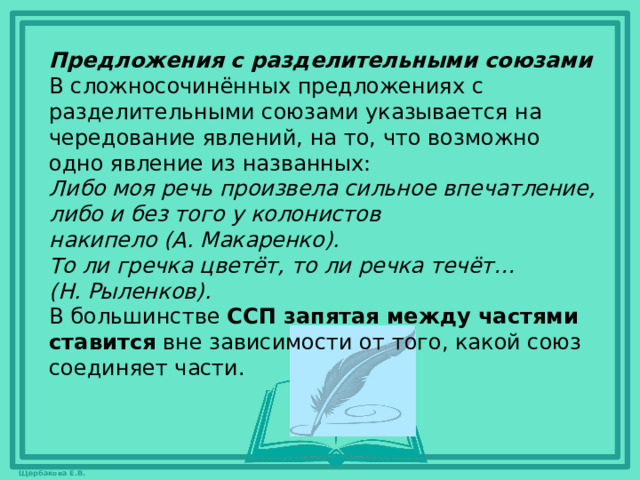 Предложения с разделительными союзами В сложносочинённых предложениях с разделительными союзами указывается на чередование явлений, на то, что возможно одно явление из названных: Либо моя речь произвела сильное впечатление, либо и без того у колонистов накипело (А. Макаренко).    То ли гречка цветёт, то ли речка течёт… (Н. Рыленков).   В большинстве  ССП запятая между частями ставится  вне зависимости от того, какой союз соединяет части.