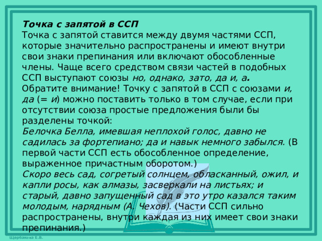 Точка с запятой в ССП Точка с запятой ставится между двумя частями ССП, которые значительно распространены и имеют внутри свои знаки препинания или включают обособленные члены. Чаще всего средством связи частей в подобных ССП выступают союзы  но, однако, зато, да и, а .   Обратите внимание! Точку с запятой в ССП с союзами  и, да  (=  и ) можно поставить только в том случае, если при отсутствии союза простые предложения были бы разделены точкой:  Белочка Белла, имевшая неплохой голос, давно не садилась за фортепиано; да и навык немного забылся.  (В первой части ССП есть обособленное определение, выраженное причастным оборотом.) Скоро весь сад, согретый солнцем, обласканный, ожил, и капли росы, как алмазы, засверкали на листьях; и старый, давно запущенный сад в это утро казался таким молодым, нарядным (А. Чехов).  (Части ССП сильно распространены, внутри каждая из них имеет свои знаки препинания.)