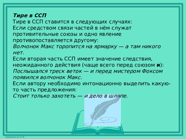 Тире в ССП Тире в ССП ставится в следующих случаях: Если средством связи частей в нём служат противительные союзы и одно явление противопоставляется другому: Волчонок Макс торопится на ярмарку — а там никого нет. Если вторая часть ССП имеет значение следствия, неожиданного действия (чаще всего перед союзом  и ): Послышался треск веток — и перед мистером Фоксом появился волчонок Макс. Если автору необходимо интонационно выделить какую-то часть предложения: Стоит только захотеть — и дело в шляпе. 