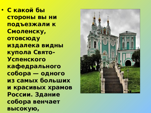 С какой бы стороны вы ни подъезжали к Смоленску, отовсюду издалека видны купола Свято-Успенского кафедрального собора — одного из самых больших и красивых храмов России. Здание собора венчает высокую, расположенную между двумя глубоко врезанными в береговой откос оврагами, гору.