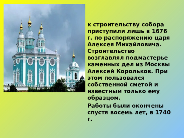 к строительству собора приступили лишь в 1676 г. по распоряжению царя Алексея Михайловича. Строительство возглавлял подмастерье каменных дел из Москвы Алексей Корольков. При этом пользовался собственной сметой и известным только ему образцом. Работы были окончены спустя восемь лет, в 1740 г.