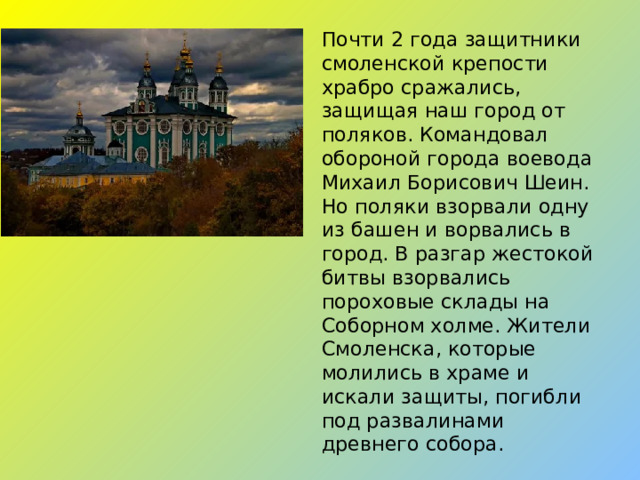 Почти 2 года защитники смоленской крепости храбро сражались, защищая наш город от поляков. Командовал обороной города воевода Михаил Борисович Шеин. Но поляки взорвали одну из башен и ворвались в город. В разгар жестокой битвы взорвались пороховые склады на Соборном холме. Жители Смоленска, которые молились в храме и искали защиты, погибли под развалинами древнего собора.