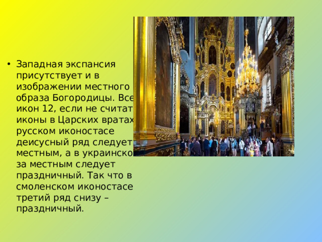 Западная экспансия присутствует и в изображении местного образа Богородицы. Всего икон 12, если не считать иконы в Царских вратах. В русском иконостасе деисусный ряд следует за местным, а в украинском – за местным следует праздничный. Так что в смоленском иконостасе третий ряд снизу – праздничный.
