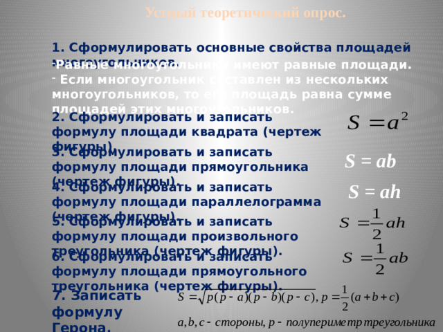 Устный теоретический опрос.   1. Сформулировать основные свойства площадей многоугольников. Равные многоугольники имеют равные площади.  Если многоугольник составлен из нескольких многоугольников, то его площадь равна сумме площадей этих многоугольников. 2. Сформулировать и записать формулу площади квадрата (чертеж фигуры). 3. Сформулировать и записать формулу площади прямоугольника (чертеж фигуры). S = ab S = ah 4. Сформулировать и записать формулу площади параллелограмма (чертеж фигуры). 5. Сформулировать и записать формулу площади произвольного треугольника (чертеж фигуры). 6. Сформулировать и записать формулу площади прямоугольного треугольника (чертеж фигуры). 7. Записать формулу Герона.