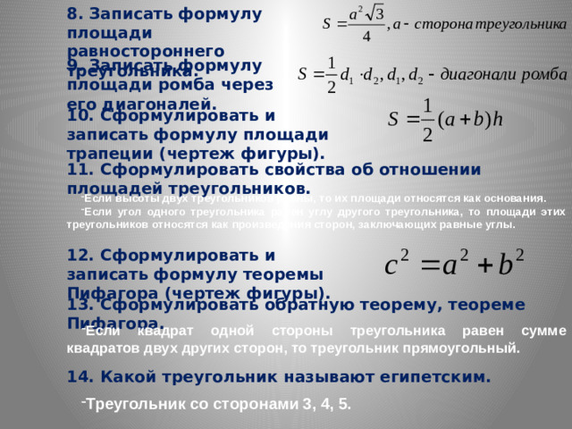 8. Записать формулу площади равностороннего треугольника. 9. Записать формулу площади ромба через его диагоналей. 10. Сформулировать и записать формулу площади трапеции (чертеж фигуры). 11. Сформулировать свойства об отношении площадей треугольников. Если высоты двух треугольников равны, то их площади относятся как основания. Если угол одного треугольника равен углу другого треугольника, то площади этих треугольников относятся как произведения сторон, заключающих равные углы. 12. Сформулировать и записать формулу теоремы Пифагора (чертеж фигуры). 13. Сформулировать обратную теорему, теореме Пифагора. Если квадрат одной стороны треугольника равен сумме квадратов двух других сторон, то треугольник прямоугольный. 14. Какой треугольник называют египетским.