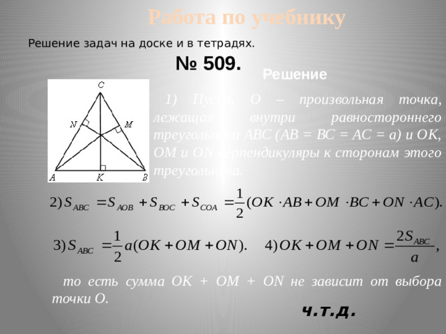 Работа по учебнику Решение задач на доске и в тетрадях. № 509. Решение 1) Пусть О – произвольная точка, лежащая внутри равностороннего треугольника АВС (АВ = ВС = АС = а) и ОK, ОМ и ОN перпендикуляры к сторонам этого треугольника. то есть сумма ОK + ОМ + ОN не зависит от выбора точки О. ч.т.д.