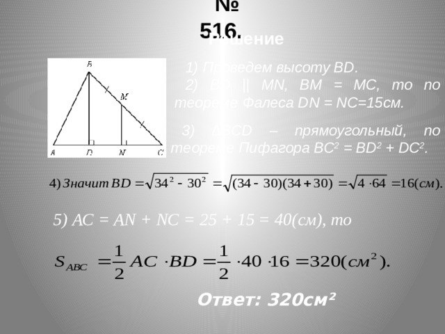 № 516. Решение 1) Проведем высоту ВD. 2) ВD || MN, ВМ = МС, то по теореме Фалеса DN = NC=15см. 3) ∆ВСD – прямоугольный, по теореме Пифагора ВС 2 = ВD 2 + DС 2 . 5) АС = AN + NC = 25 + 15 = 40(cм), то Ответ: 320см²