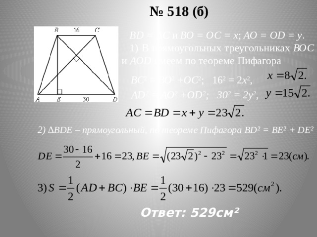 № 518 (б) ВD = АС и ВО = ОС = х ; АО = ОD = у . 1) В прямоугольных треугольниках ВОС и АОD имеем по теореме Пифагора ВС 2 = ВО 2 + ОС 2 ; 16 2 = 2 х 2 , АD 2 = АО 2 +ОD 2 ; 30 2 = 2у 2 , 2) ∆ВDЕ – прямоугольный, по теореме Пифагора BD² = BE² + DE² Ответ: 529см²