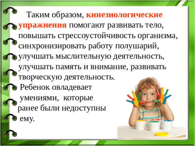 Таким образом, кинезиологические упражнения помогают развивать тело, повышать стрессоустойчивость организма, синхронизировать работу полушарий, улучшать мыслительную деятельность, улучшать память и внимание, развивать творческую деятельность.  Ребенок овладевает  умениями, которые  ранее были недоступны  ему.