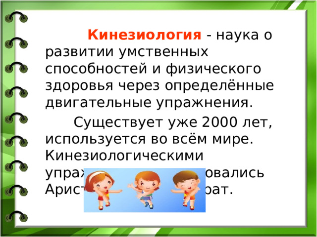 Кинезиология - наука о развитии умственных способностей и физического здоровья через определённые двигательные упражнения.  Существует уже 2000 лет, используется во всём мире. Кинезиологическими упражнениями пользовались Аристотель и Гиппократ.