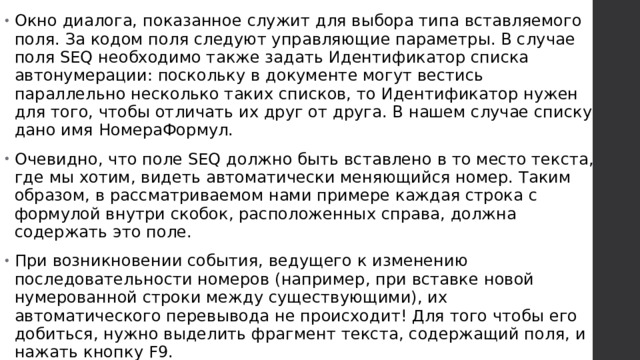 Окно диалога, показанное служит для выбора типа вставляемого поля. За кодом поля следуют управляющие параметры. В случае поля SEQ необходимо также задать Идентификатор списка автонумерации: поскольку в документе могут вестись параллельно несколько таких списков, то Идентификатор нужен для того, чтобы отличать их друг от друга. В нашем случае списку дано имя НомераФормул. Очевидно, что поле SEQ должно быть вставлено в то место текста, где мы хотим, видеть автоматически меняющийся номер. Таким образом, в рассматриваемом нами примере каждая строка с формулой внутри скобок, расположенных справа, должна содержать это поле. При возникновении события, ведущего к изменению последовательности номеров (например, при вставке новой нумерованной строки между существующими), их автоматического перевывода не происходит! Для того чтобы его добиться, нужно выделить фрагмент текста, содержащий поля, и нажать кнопку F9.