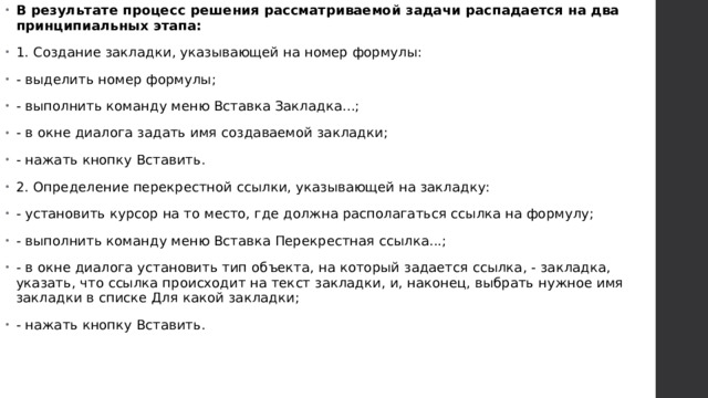 В результате процесс решения рассматриваемой задачи распадается на два принципиальных этапа: 1. Создание закладки, указывающей на номер формулы: - выделить номер формулы; - выполнить команду меню Вставка Закладка...; - в окне диалога задать имя создаваемой закладки; - нажать кнопку Вставить. 2. Определение перекрестной ссылки, указывающей на закладку: - установить курсор на то место, где должна располагаться ссылка на формулу; - выполнить команду меню Вставка Перекрестная ссылка...; - в окне диалога установить тип объекта, на который задается ссылка, - закладка, указать, что ссылка происходит на текст закладки, и, наконец, выбрать нужное имя закладки в списке Для какой закладки; - нажать кнопку Вставить.