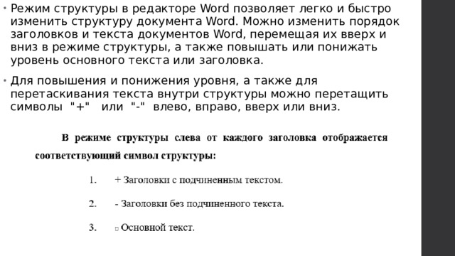 Режим структуры в редакторе Word позволяет легко и быстро изменить структуру документа Word. Можно изменить порядок заголовков и текста документов Word, перемещая их вверх и вниз в режиме структуры, а также повышать или понижать уровень основного текста или заголовка. Для повышения и понижения уровня, а также для перетаскивания текста внутри структуры можно перетащить символы  