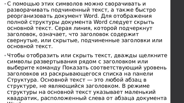 С помощью этих символов можно сворачивать и разворачивать подчиненный текст, а также быстро реорганизовать документ Word. Для отображения полной структуры документа Word следует скрыть основной текст. Серая линия, которой подчеркнут заголовок, означает, что заголовок содержит свернутые, или скрытые, подчиненные заголовки или основной текст. Чтобы отобразить или скрыть текст, дважды щелкните символы развертывания рядом с заголовком или выберите команду Показать соответствующий уровень заголовков из раскрывающегося списка на панели Структура. Основной текст — это любой абзац в структуре, не являющийся заголовком. В режиме структуры на основной текст указывает маленький квадратик, расположенный слева от абзаца документа Word.