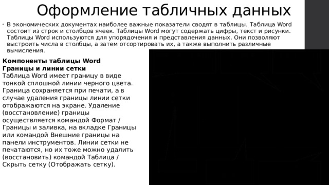 Оформление табличных данных В экономических документах наиболее важные показатели сводят в таблицы.   Таблица Word состоит из строк и столбцов ячеек. Таблицы Word могут содержать цифры, текст и рисунки. Таблицы Word используются для упорядочения и представления данных. Они позволяют выстроить числа в столбцы, а затем отсортировать их, а также выполнить различные вычисления. Компоненты таблицы Word Границы и линии сетки Таблица Word имеет границу в виде тонкой сплошной линии черного цвета. Граница сохраняется при печати, а в случае удаления границы линии сетки отображаются на экране. Удаление (восстановление) границы осуществляется командой Формат / Границы и заливка, на вкладке Границы или командой Внешние границы на панели инструментов. Линии сетки не печатаются, но их тоже можно удалить (восстановить) командой Таблица / Скрыть сетку (Отображать сетку).