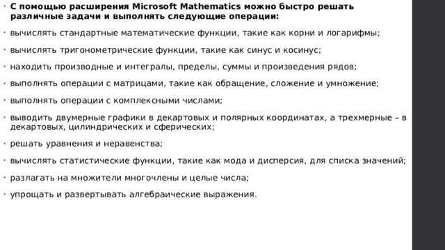 С помощью расширения Microsoft Mathematics можно быстро решать различные задачи и выполнять следующие операции: вычислять стандартные математические функции, такие как корни и логарифмы; вычислять тригонометрические функции, такие как синус и косинус; находить производные и интегралы, пределы, суммы и произведения рядов; выполнять операции с матрицами, такие как обращение, сложение и умножение; выполнять операции с комплексными числами; выводить двумерные графики в декартовых и полярных координатах, а трехмерные – в декартовых, цилиндрических и сферических; решать уравнения и неравенства; вычислять статистические функции, такие как мода и дисперсия, для списка значений; разлагать на множители многочлены и целые числа; упрощать и развертывать алгебраические выражения.