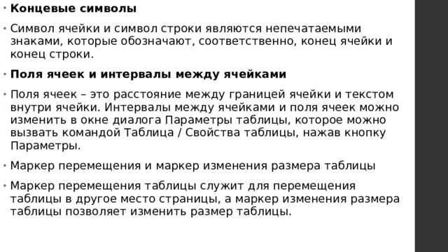 Концевые символы Символ ячейки и символ строки являются непечатаемыми знаками, которые обозначают, соответственно, конец ячейки и конец строки. Поля ячеек и интервалы между ячейками Поля ячеек – это расстояние между границей ячейки и текстом внутри ячейки. Интервалы между ячейками и поля ячеек можно изменить в окне диалога Параметры таблицы, которое можно вызвать командой Таблица / Свойства таблицы, нажав кнопку Параметры. Маркер перемещения и маркер изменения размера таблицы Маркер перемещения таблицы служит для перемещения таблицы в другое место страницы, а маркер изменения размера таблицы позволяет изменить размер таблицы.