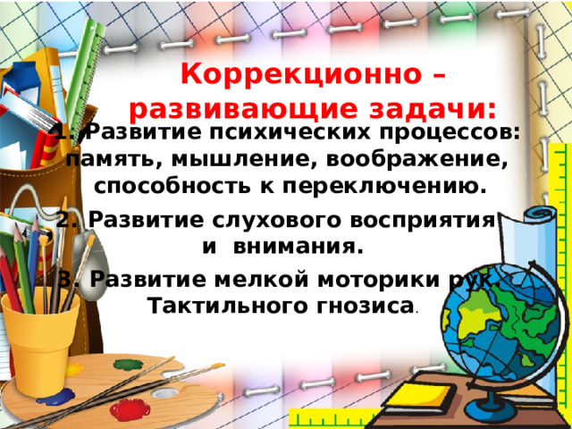 Коррекционно – развивающие задачи: Развитие психических процессов: память, мышление, воображение, способность к переключению. Развитие слухового восприятия и внимания. Развитие мелкой моторики рук. Тактильного гнозиса .